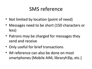 SMS reference
• Not limited by location (point of need)
• Messages need to be short (150 characters or
less)
• Patrons may be charged for messages they
send and receive
• Only useful for brief transactions
• IM reference can also be done on most
smartphones (Mobile AIM, libraryh3lp, etc.)
 