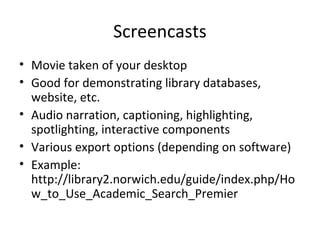 Screencasts
• Movie taken of your desktop
• Good for demonstrating library databases,
website, etc.
• Audio narration, captioning, highlighting,
spotlighting, interactive components
• Various export options (depending on software)
• Example:
http://library2.norwich.edu/guide/index.php/Ho
w_to_Use_Academic_Search_Premier
 