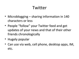 Twitter
• Microblogging – sharing information in 140
characters or less
• People “follow” your Twitter feed and get
updates of your news and that of their other
friends chronologically
• Hugely popular
• Can use via web, cell phone, desktop apps, IM,
etc.
 