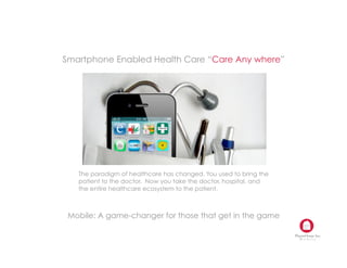 Smartphone Enabled Health Care “Care Any where”




   The paradigm of healthcare has changed. You used to bring the
   patient to the doctor. Now you take the doctor, hospital, and
   the entire healthcare ecosystem to the patient.  



 Mobile: A game-changer for those that get in the game

                                                                   Mobile
 