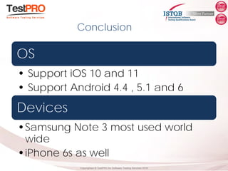Copyrighted ® TestPRO for Software Testing Services 2018
OS
• Support iOS 10 and 11
• Support Android 4.4 , 5.1 and 6
Devices
•Samsung Note 3 most used world
wide
•iPhone 6s as well
Conclusion
 