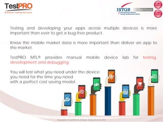 Copyrighted ® TestPRO for Software Testing Services 2018
Testing and developing your apps across multiple devices is more
important than ever to get a bug-free product.
Know the mobile market data is more important than deliver an app to
the market.
TestPRO MTL® provides manual mobile device lab for testing,
development and debugging.
You will test what you need under the device
you need for the time you need
with a perfect cost saving model.
 