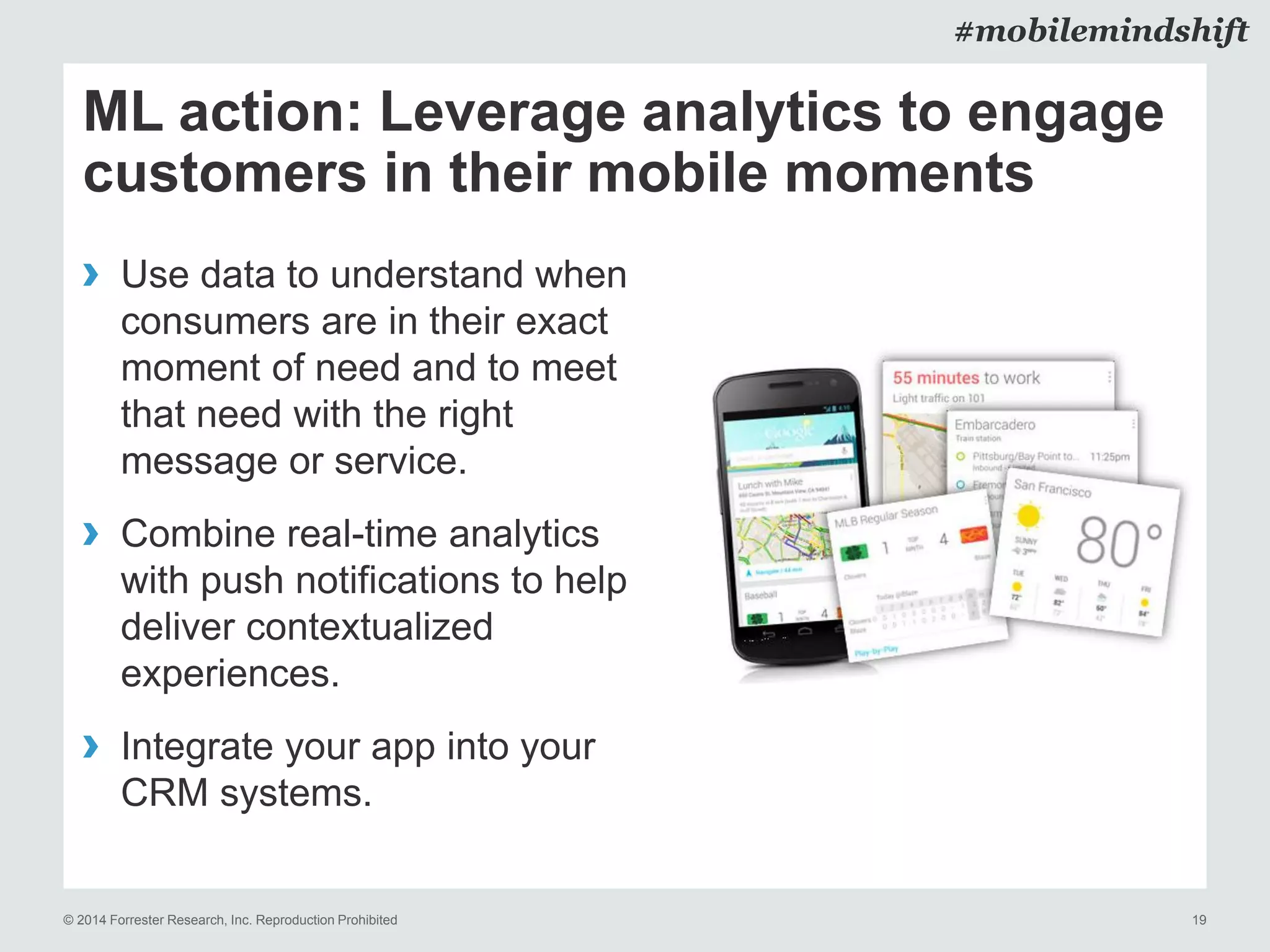 © 2014 Forrester Research, Inc. Reproduction Prohibited 19
#mobilemindshift
ML action: Leverage analytics to engage
customers in their mobile moments
› Use data to understand when
consumers are in their exact
moment of need and to meet
that need with the right
message or service.
› Combine real-time analytics
with push notifications to help
deliver contextualized
experiences.
› Integrate your app into your
CRM systems.
 