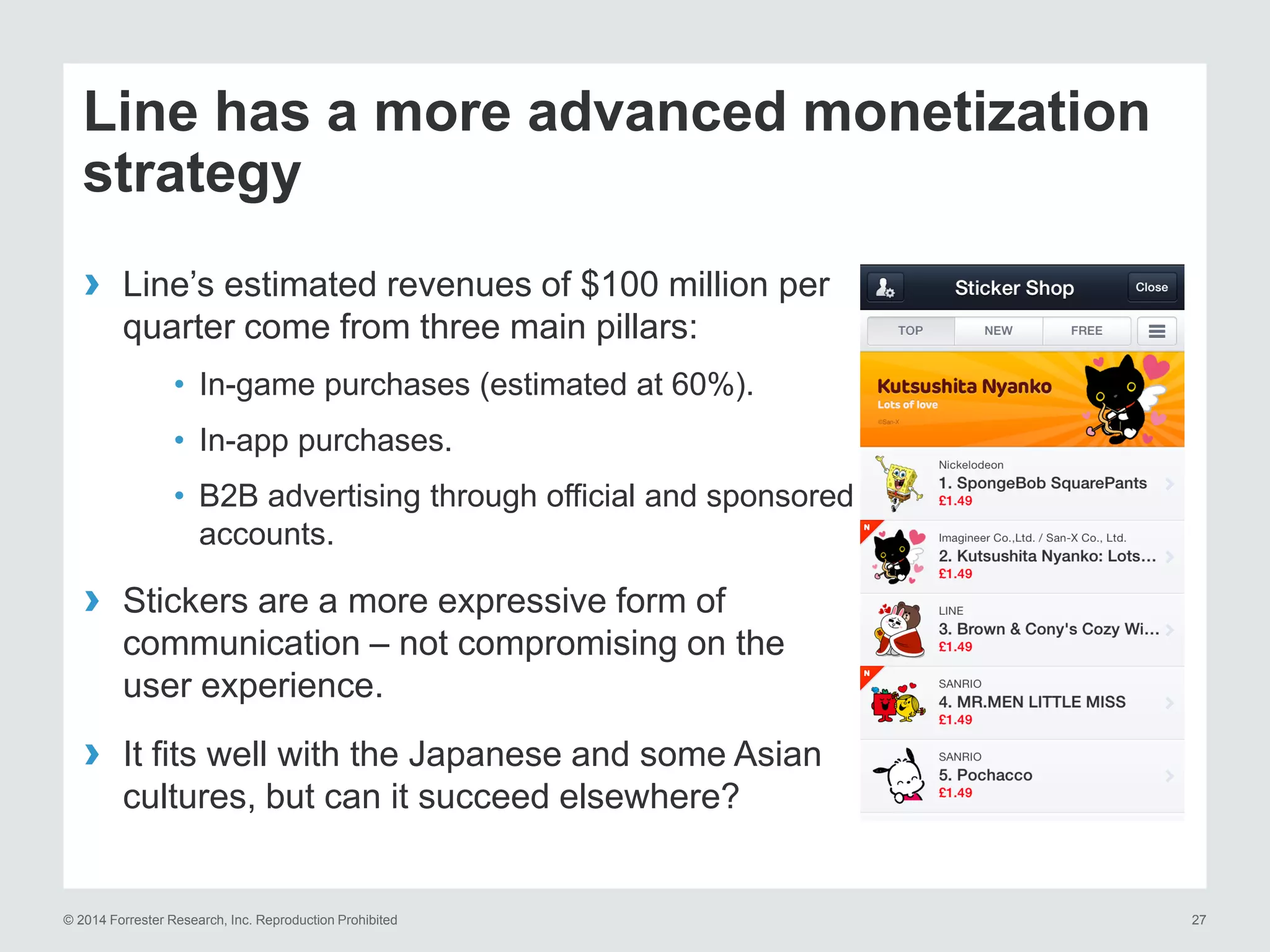 © 2014 Forrester Research, Inc. Reproduction Prohibited 27
› Line’s estimated revenues of $100 million per
quarter come from three main pillars:
• In-game purchases (estimated at 60%).
• In-app purchases.
• B2B advertising through official and sponsored
accounts.
› Stickers are a more expressive form of
communication – not compromising on the
user experience.
› It fits well with the Japanese and some Asian
cultures, but can it succeed elsewhere?
Line has a more advanced monetization
strategy
 