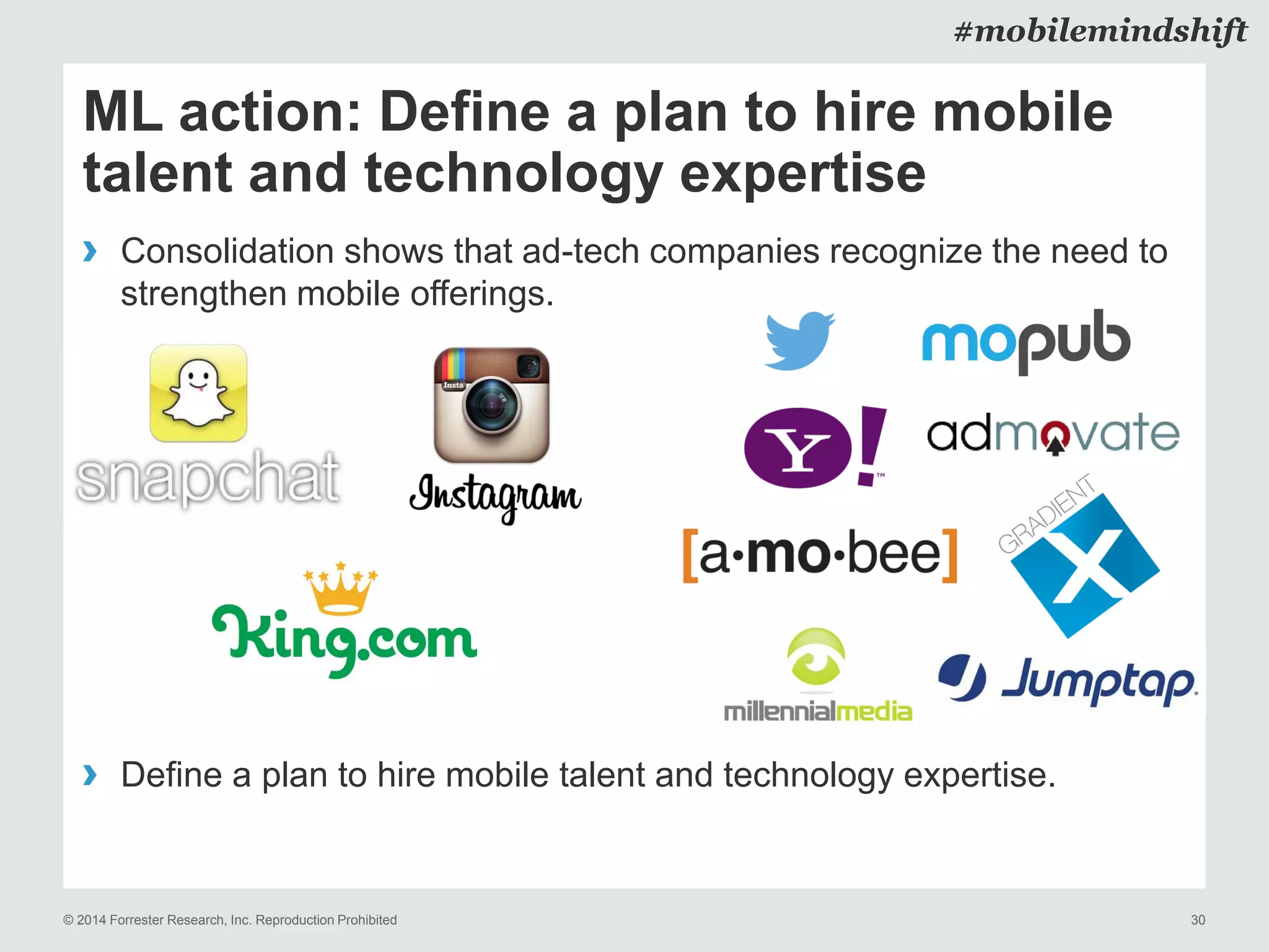 © 2014 Forrester Research, Inc. Reproduction Prohibited 30
#mobilemindshift
ML action: Define a plan to hire mobile
talent and technology expertise
› Consolidation shows that ad-tech companies recognize the need to
strengthen mobile offerings.
› Define a plan to hire mobile talent and technology expertise.
 