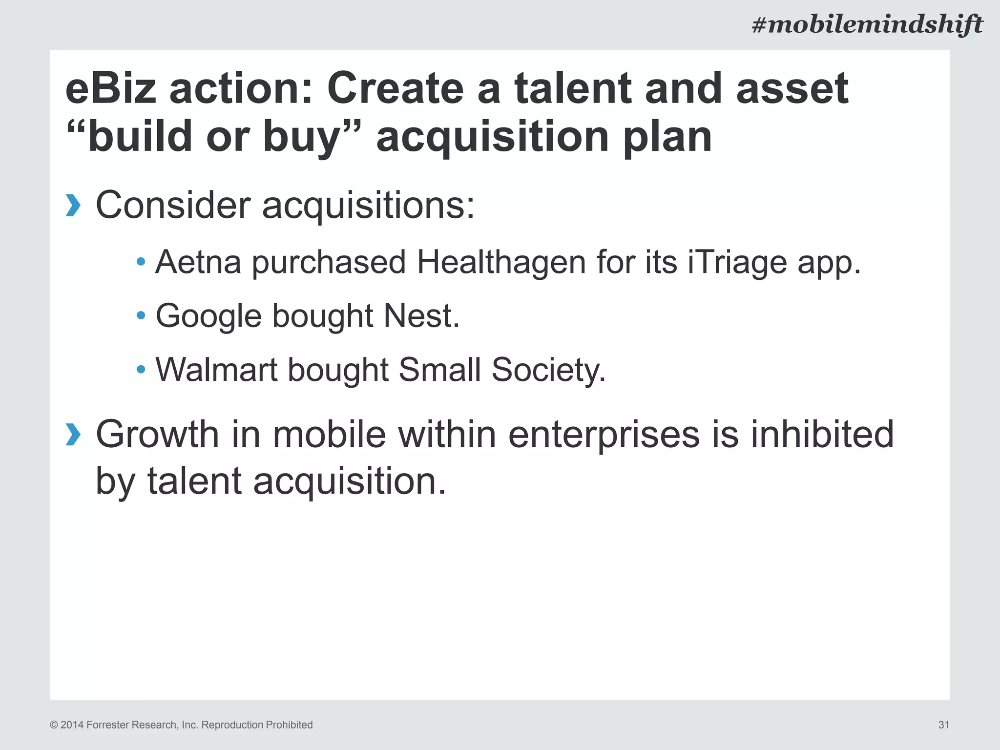 © 2014 Forrester Research, Inc. Reproduction Prohibited 31
#mobilemindshift
eBiz action: Create a talent and asset
“build or buy” acquisition plan
› Consider acquisitions:
• Aetna purchased Healthagen for its iTriage app.
• Google bought Nest.
• Walmart bought Small Society.
› Growth in mobile within enterprises is inhibited
by talent acquisition.
 