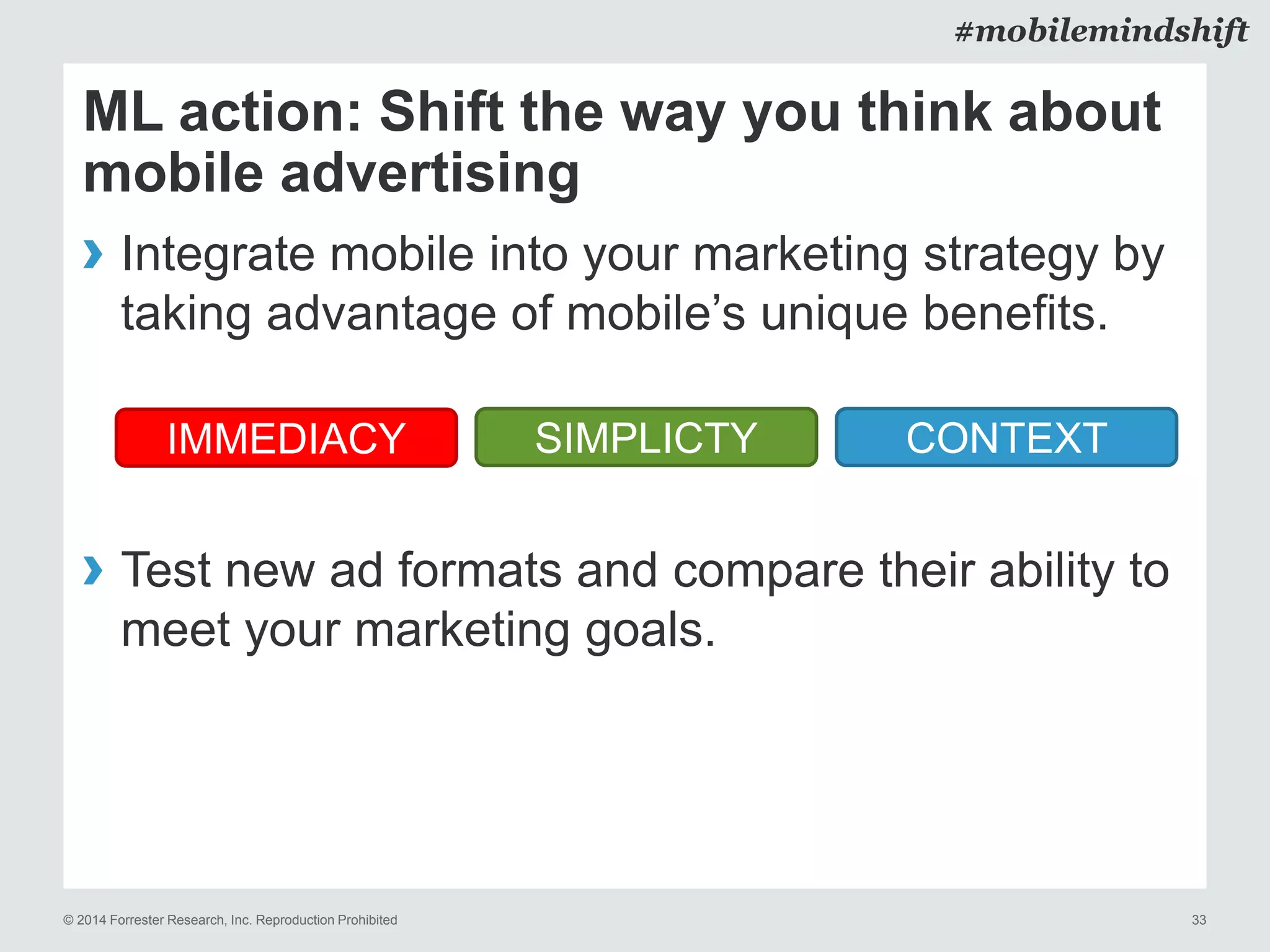 © 2014 Forrester Research, Inc. Reproduction Prohibited 33
#mobilemindshift
ML action: Shift the way you think about
mobile advertising
› Integrate mobile into your marketing strategy by
taking advantage of mobile’s unique benefits.
› Test new ad formats and compare their ability to
meet your marketing goals.
SIMPLICTYIMMEDIACY CONTEXT
 