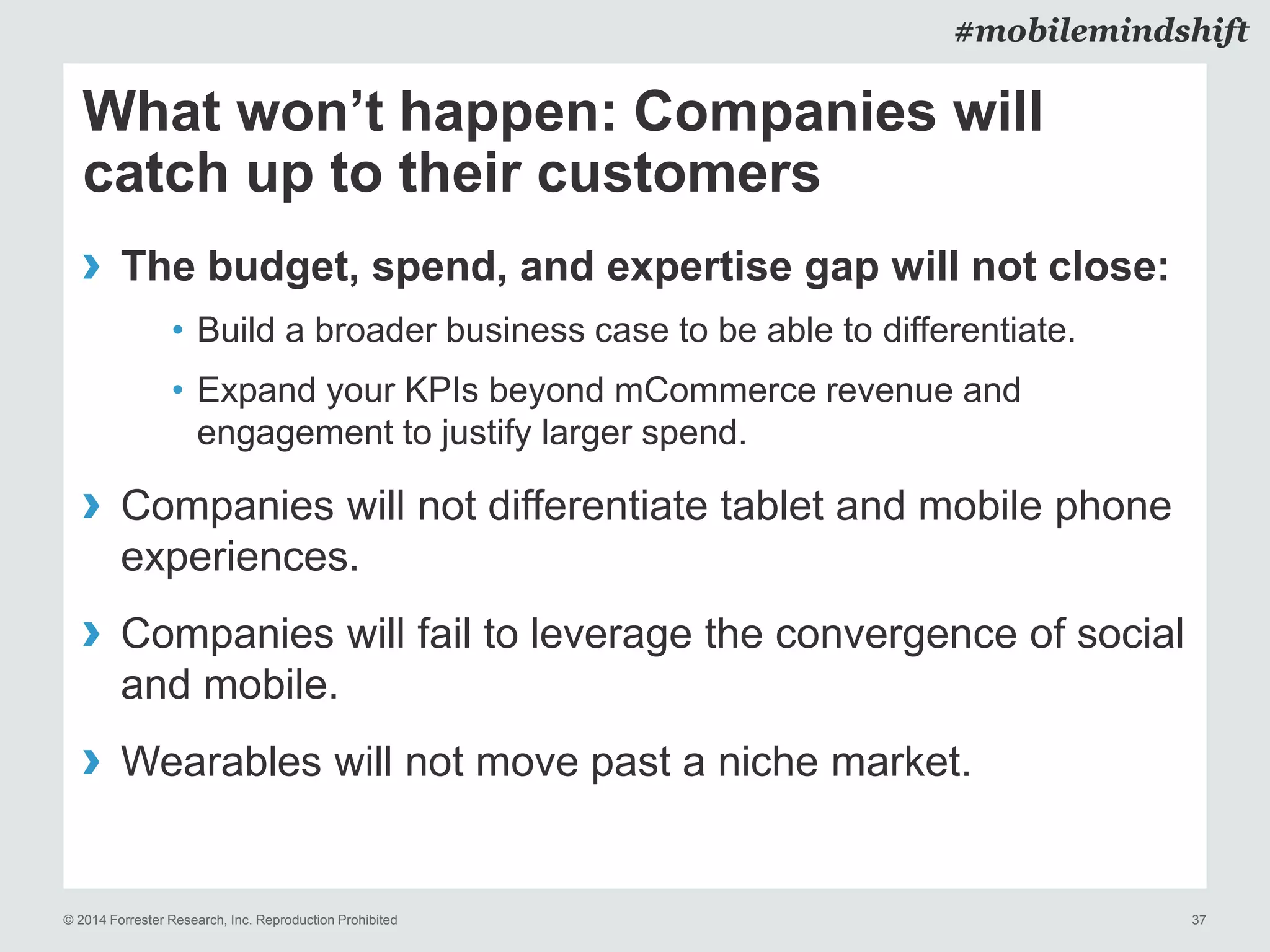 © 2014 Forrester Research, Inc. Reproduction Prohibited 37
#mobilemindshift
What won’t happen: Companies will
catch up to their customers
› The budget, spend, and expertise gap will not close:
• Build a broader business case to be able to differentiate.
• Expand your KPIs beyond mCommerce revenue and
engagement to justify larger spend.
› Companies will not differentiate tablet and mobile phone
experiences.
› Companies will fail to leverage the convergence of social
and mobile.
› Wearables will not move past a niche market.
 