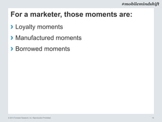 © 2014 Forrester Research, Inc. Reproduction Prohibited 10
#mobilemindshift
For a marketer, those moments are:
› Loyalty moments
› Manufactured moments
› Borrowed moments
 