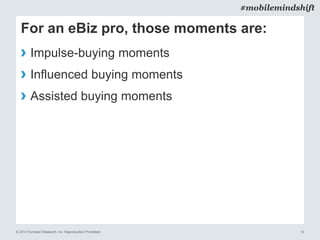 © 2014 Forrester Research, Inc. Reproduction Prohibited 12
#mobilemindshift
For an eBiz pro, those moments are:
› Impulse-buying moments
› Influenced buying moments
› Assisted buying moments
 
