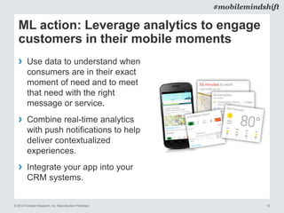 © 2014 Forrester Research, Inc. Reproduction Prohibited 19
#mobilemindshift
ML action: Leverage analytics to engage
customers in their mobile moments
› Use data to understand when
consumers are in their exact
moment of need and to meet
that need with the right
message or service.
› Combine real-time analytics
with push notifications to help
deliver contextualized
experiences.
› Integrate your app into your
CRM systems.
 