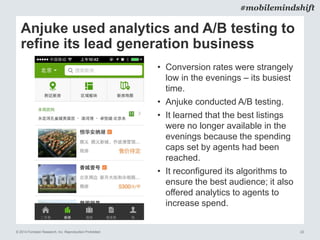 © 2014 Forrester Research, Inc. Reproduction Prohibited 22
#mobilemindshift
Anjuke used analytics and A/B testing to
refine its lead generation business
• Conversion rates were strangely
low in the evenings – its busiest
time.
• Anjuke conducted A/B testing.
• It learned that the best listings
were no longer available in the
evenings because the spending
caps set by agents had been
reached.
• It reconfigured its algorithms to
ensure the best audience; it also
offered analytics to agents to
increase spend.
 