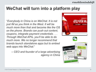 © 2014 Forrester Research, Inc. Reproduction Prohibited 26
#mobilemindshift
WeChat will turn into a platform play
“Everybody in China is on WeChat. It is not
just IM as you think in the West. It will be
much more than that and become like the OS
on the phone. Brands can push out content,
coupons, integrate payment credentials . . .
Through WeChat APIs, you’ll be able to do
much more. We no longer recommend that
brands launch standalone apps but to embed
web apps into WeChat.”
– CEO and founder of a large advertising
agency in China
 