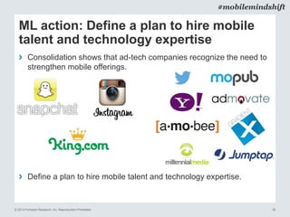© 2014 Forrester Research, Inc. Reproduction Prohibited 30
#mobilemindshift
ML action: Define a plan to hire mobile
talent and technology expertise
› Consolidation shows that ad-tech companies recognize the need to
strengthen mobile offerings.
› Define a plan to hire mobile talent and technology expertise.
 