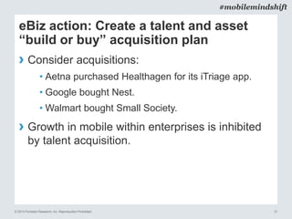 © 2014 Forrester Research, Inc. Reproduction Prohibited 31
#mobilemindshift
eBiz action: Create a talent and asset
“build or buy” acquisition plan
› Consider acquisitions:
• Aetna purchased Healthagen for its iTriage app.
• Google bought Nest.
• Walmart bought Small Society.
› Growth in mobile within enterprises is inhibited
by talent acquisition.
 