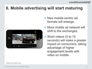 © 2014 Forrester Research, Inc. Reproduction Prohibited 32
#mobilemindshift
Image source: Smaato; Flurry
6. Mobile advertising will start maturing
› New mobile-centric ad
formats will emerge.
› More mobile ad network will
shift to the exchanges.
› Short videos (5 to 10
seconds) will make a greater
impact on consumers, taking
advantage of higher
engagement levels with
video on mobile.
 