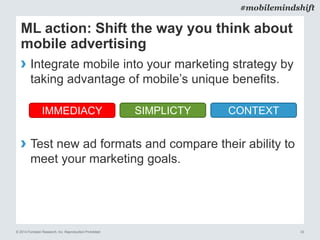 © 2014 Forrester Research, Inc. Reproduction Prohibited 33
#mobilemindshift
ML action: Shift the way you think about
mobile advertising
› Integrate mobile into your marketing strategy by
taking advantage of mobile’s unique benefits.
› Test new ad formats and compare their ability to
meet your marketing goals.
SIMPLICTYIMMEDIACY CONTEXT
 