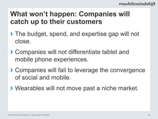 © 2014 Forrester Research, Inc. Reproduction Prohibited 36
#mobilemindshift
What won’t happen: Companies will
catch up to their customers
› The budget, spend, and expertise gap will not
close.
› Companies will not differentiate tablet and
mobile phone experiences.
› Companies will fail to leverage the convergence
of social and mobile.
› Wearables will not move past a niche market.
 
