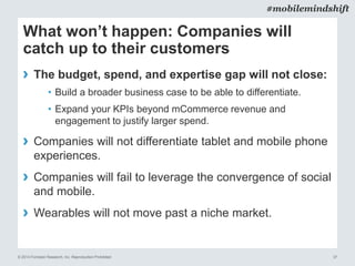© 2014 Forrester Research, Inc. Reproduction Prohibited 37
#mobilemindshift
What won’t happen: Companies will
catch up to their customers
› The budget, spend, and expertise gap will not close:
• Build a broader business case to be able to differentiate.
• Expand your KPIs beyond mCommerce revenue and
engagement to justify larger spend.
› Companies will not differentiate tablet and mobile phone
experiences.
› Companies will fail to leverage the convergence of social
and mobile.
› Wearables will not move past a niche market.
 