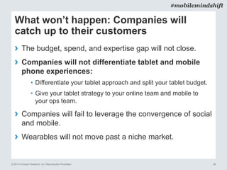 © 2014 Forrester Research, Inc. Reproduction Prohibited 38
#mobilemindshift
What won’t happen: Companies will
catch up to their customers
› The budget, spend, and expertise gap will not close.
› Companies will not differentiate tablet and mobile
phone experiences:
• Differentiate your tablet approach and split your tablet budget.
• Give your tablet strategy to your online team and mobile to
your ops team.
› Companies will fail to leverage the convergence of social
and mobile.
› Wearables will not move past a niche market.
 
