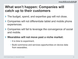© 2014 Forrester Research, Inc. Reproduction Prohibited 40
#mobilemindshift
What won’t happen: Companies will
catch up to their customers
› The budget, spend, and expertise gap will not close.
› Companies will not differentiate tablet and mobile phone
experiences.
› Companies will fail to leverage the convergence of social
and mobile.
› Wearables will not move past a niche market:
• It is time to experiment.
• Build commerce and services opportunities on device data
from wearables.
 