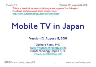 Mobile TV                                               (Version 12) August 12, 2010
       This is a free trial version containing a few pages of the full report.
       Purchase and download latest version from:
       http://www.eurotechnology.com/store/mobiletv/




      Mobile TV in Japan
                        Version 12, August 12, 2010
                             Gerhard Fasol, PhD
                         fasol@eurotechnology.com 
                         Eurotechnology Japan K. K.  
                             www.eurotechnology.com 


©2010 Eurotechnology Japan KK                       1!          www.eurotechnology.com
 