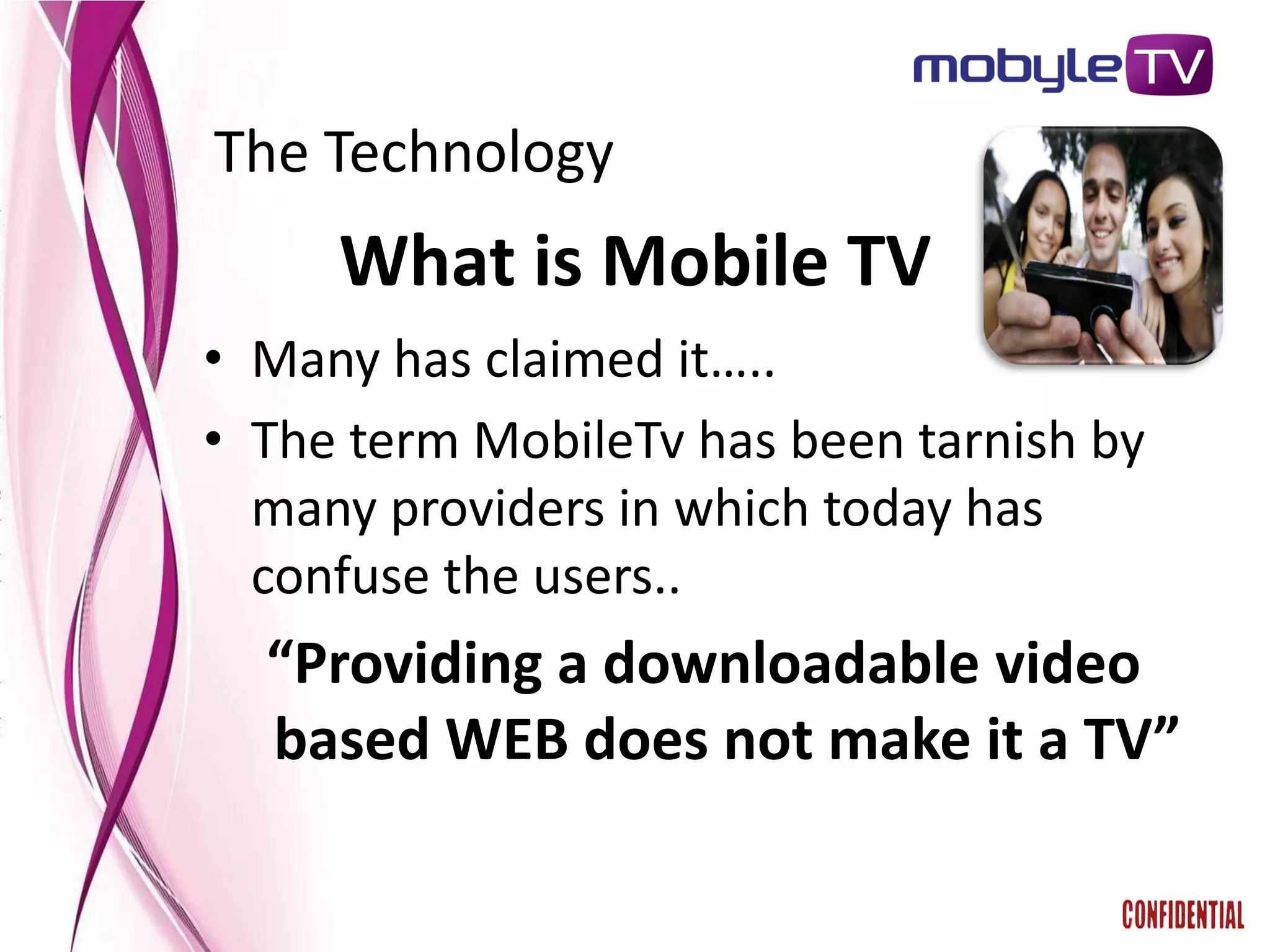The Technology
     What is Mobile TV
• Many has claimed it…..
• The term MobileTv has been tarnish by
  many providers in which today has
  confuse the users..
  “Providing a downloadable video
  based WEB does not make it a TV”
 
