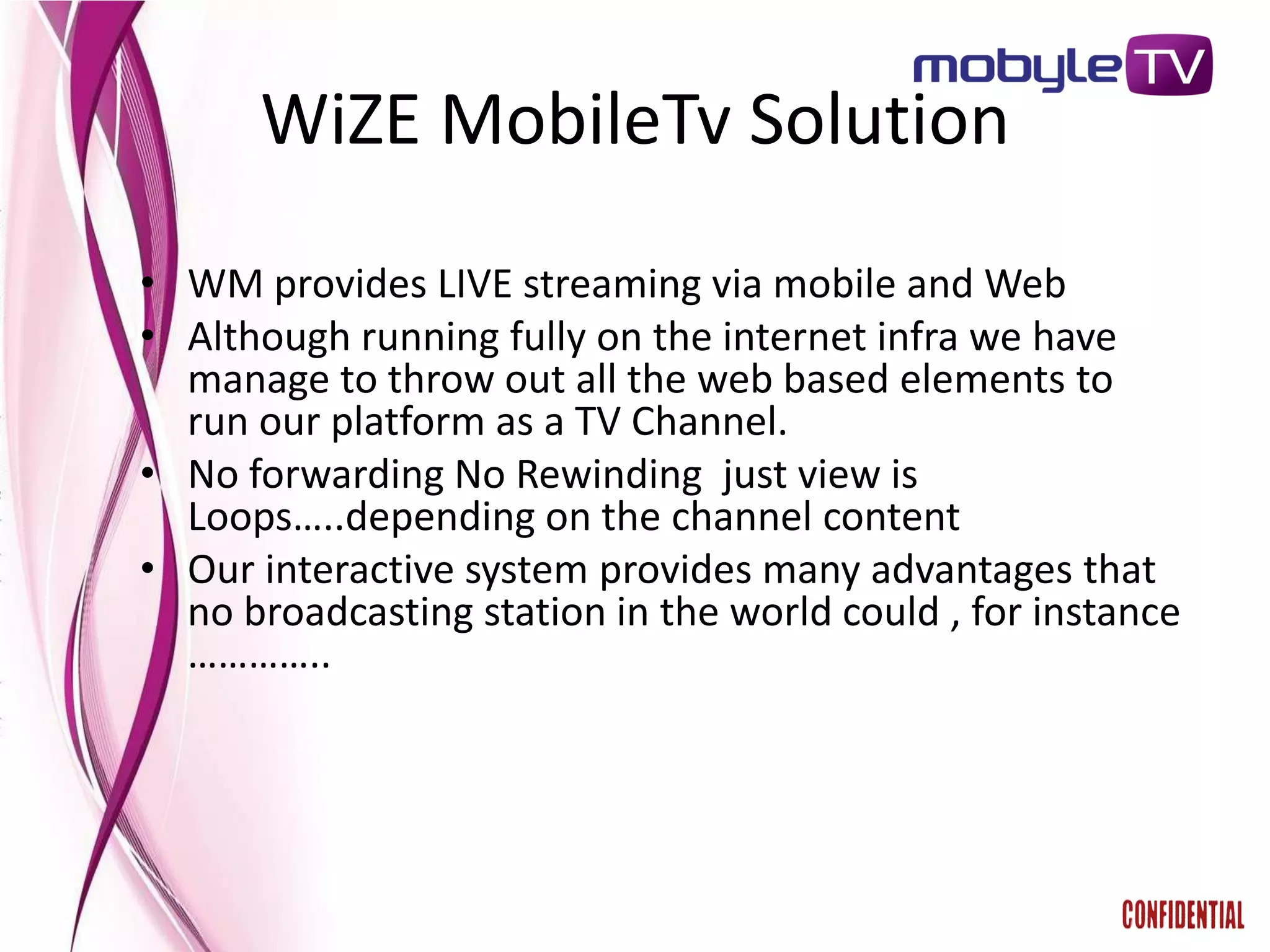 WiZE MobileTv Solution
• WM provides LIVE streaming via mobile and Web
• Although running fully on the internet infra we have
  manage to throw out all the web based elements to
  run our platform as a TV Channel.
• No forwarding No Rewinding just view is
  Loops…..depending on the channel content
• Our interactive system provides many advantages that
  no broadcasting station in the world could , for instance
  …………..
 