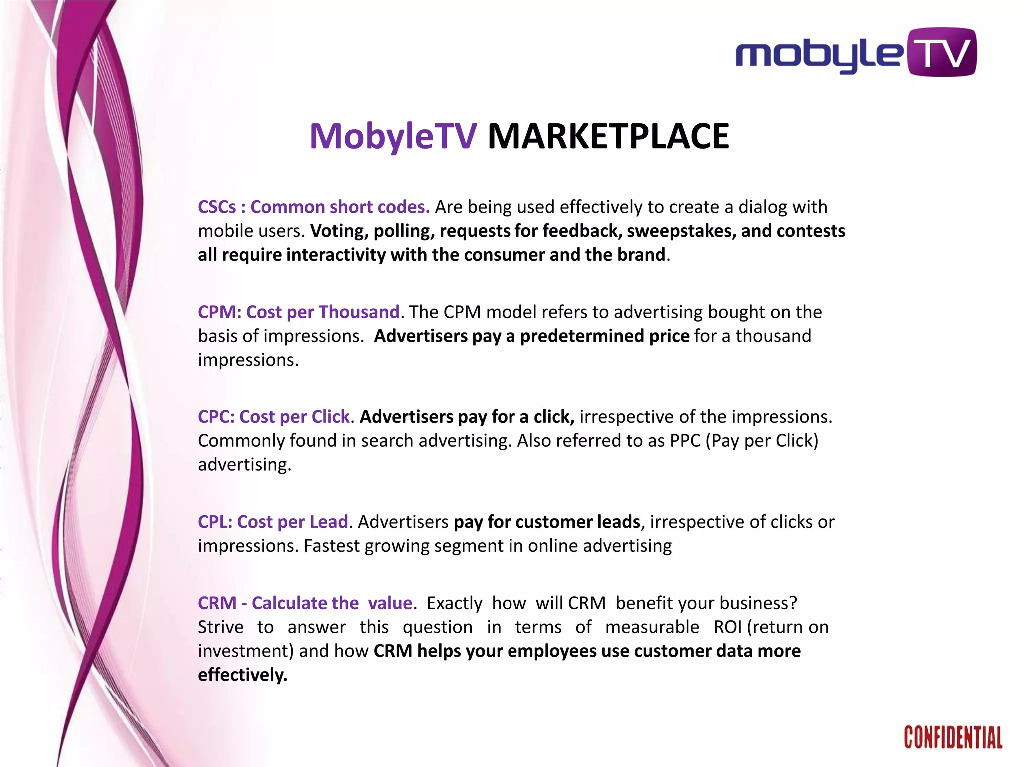 MobyleTV MARKETPLACE
CSCs : Common short codes. Are being used effectively to create a dialog with
mobile users. Voting, polling, requests for feedback, sweepstakes, and contests
all require interactivity with the consumer and the brand.

CPM: Cost per Thousand. The CPM model refers to advertising bought on the
basis of impressions. Advertisers pay a predetermined price for a thousand
impressions.

CPC: Cost per Click. Advertisers pay for a click, irrespective of the impressions.
Commonly found in search advertising. Also referred to as PPC (Pay per Click)
advertising.

CPL: Cost per Lead. Advertisers pay for customer leads, irrespective of clicks or
impressions. Fastest growing segment in online advertising

CRM - Calculate the value. Exactly how will CRM benefit your business?
Strive to answer this question in terms of measurable ROI (return on
investment) and how CRM helps your employees use customer data more
effectively.
 