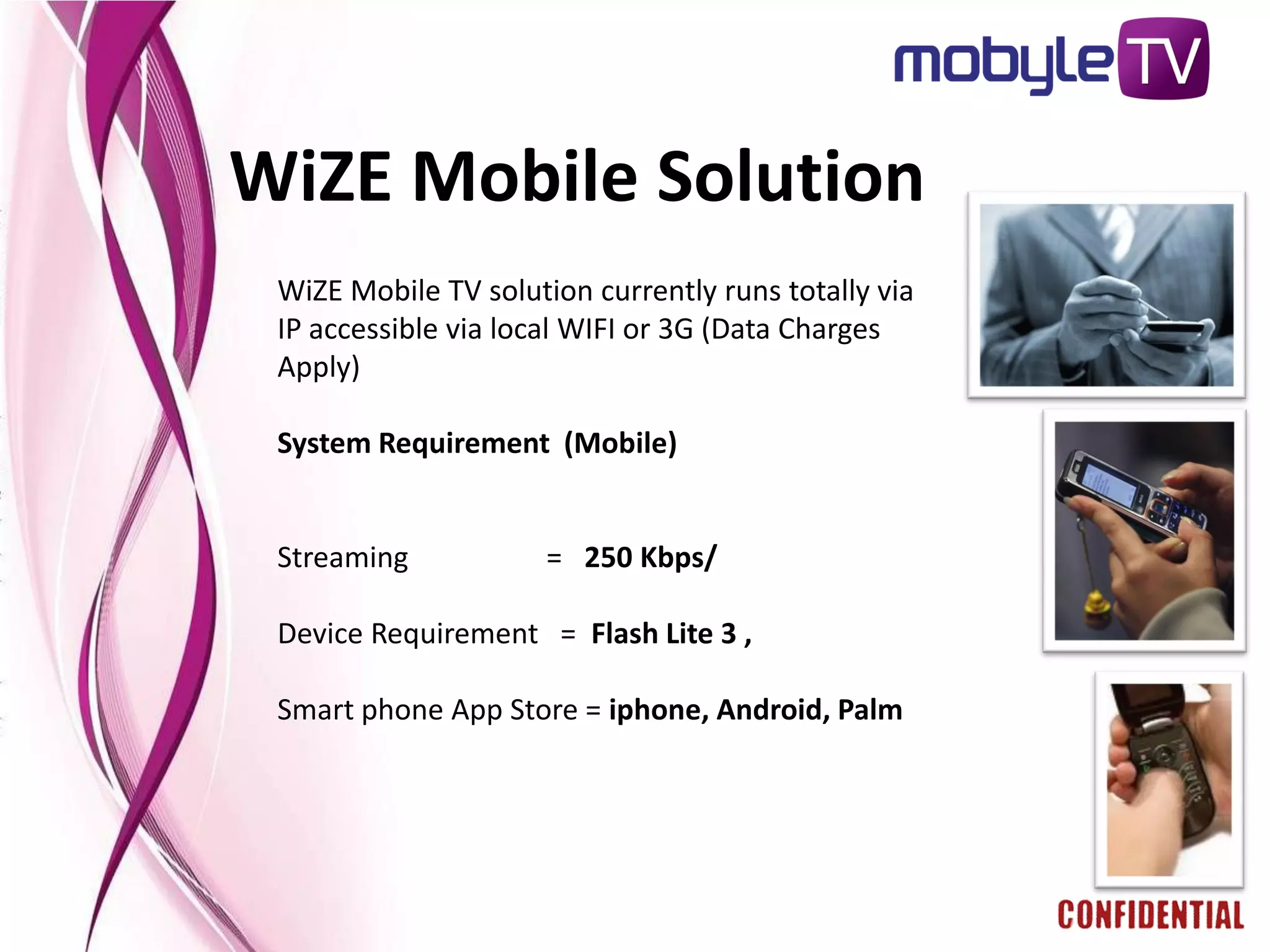 WiZE Mobile Solution
 WiZE Mobile TV solution currently runs totally via
 IP accessible via local WIFI or 3G (Data Charges
 Apply)

 System Requirement (Mobile)


 Streaming            = 250 Kbps/

 Device Requirement = Flash Lite 3 ,

 Smart phone App Store = iphone, Android, Palm
 