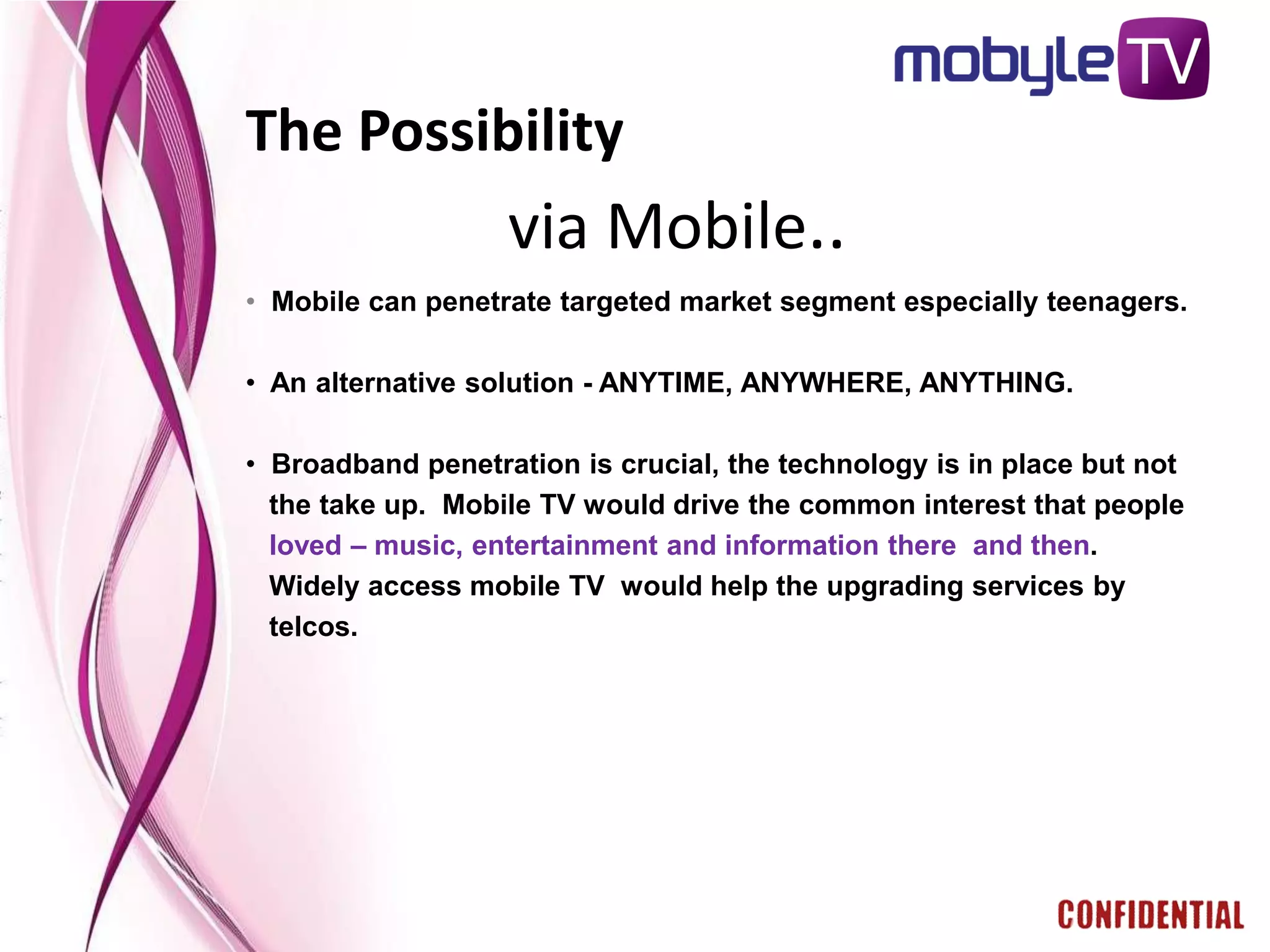 The Possibility
                   via Mobile..
• Mobile can penetrate targeted market segment especially teenagers.

• An alternative solution - ANYTIME, ANYWHERE, ANYTHING.

• Broadband penetration is crucial, the technology is in place but not
  the take up. Mobile TV would drive the common interest that people
  loved – music, entertainment and information there and then.
  Widely access mobile TV would help the upgrading services by
  telcos.
 