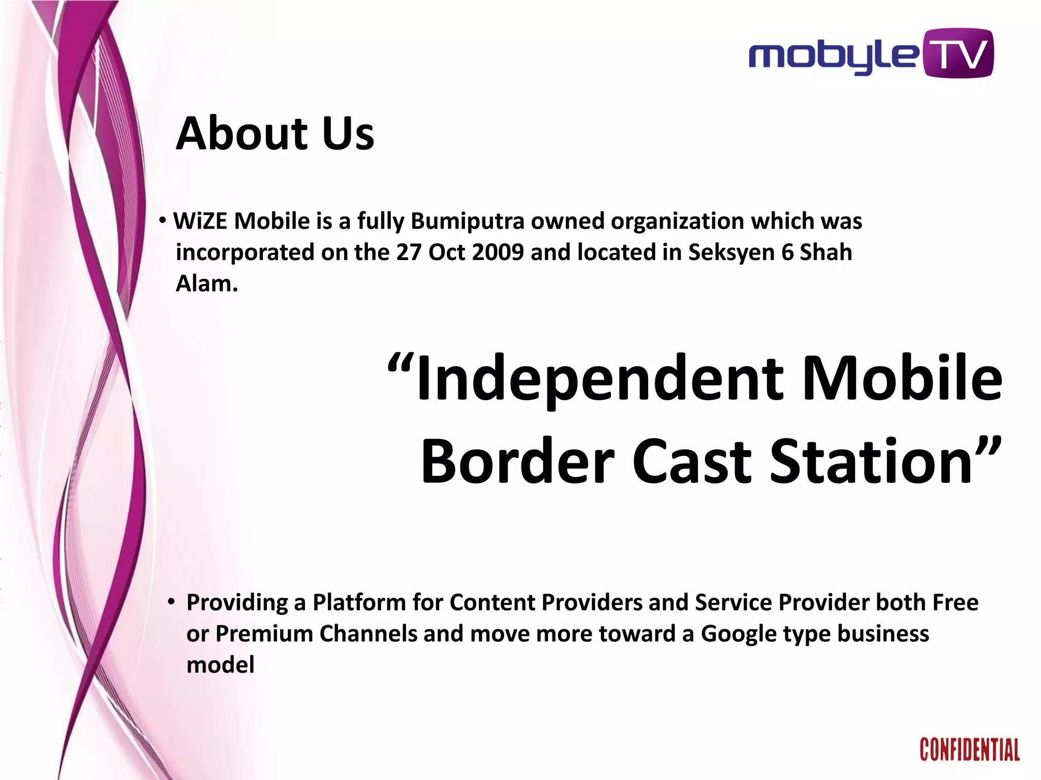 About Us
• WiZE Mobile is a fully Bumiputra owned organization which was
  incorporated on the 27 Oct 2009 and located in Seksyen 6 Shah
  Alam.



                    “Independent Mobile
                     Border Cast Station”
• Providing a Platform for Content Providers and Service Provider both Free
  or Premium Channels and move more toward a Google type business
  model
 