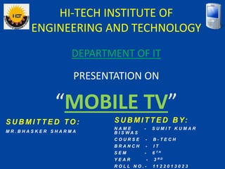 HI-TECH INSTITUTE OF
ENGINEERING AND TECHNOLOGY
PRESENTATION ON
“MOBILE TV”
DEPARTMENT OF IT
S U B M I T T E D B Y:
N A M E - S U M I T K U M A R
B I S W A S
C O U R S E - B - T E C H
B R A N C H - I T
S E M - 6 T H
Y E A R - 3 R D
R O L L N O . - 1 1 2 2 0 1 3 0 2 3
S U B M I T T E D TO :
M R . B H A S K E R S H A R M A
 