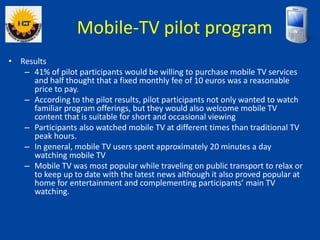 • Results
– 41% of pilot participants would be willing to purchase mobile TV services
and half thought that a fixed monthl...