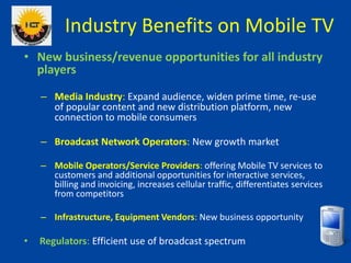Industry Benefits on Mobile TV
• New business/revenue opportunities for all industry
players
– Media Industry: Expand audi...