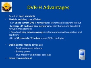 DVB-H Advantages
• Based on open standards
• Flexible, scalable, cost efficient
- Can utilize current DVB-T networks for t...