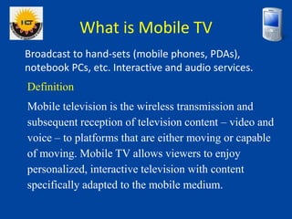 What is Mobile TV
Broadcast to hand-sets (mobile phones, PDAs),
notebook PCs, etc. Interactive and audio services.
Definit...