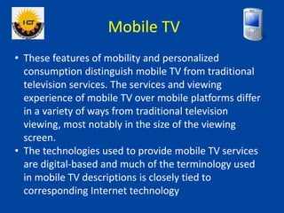 Mobile TV
• These features of mobility and personalized
consumption distinguish mobile TV from traditional
television serv...