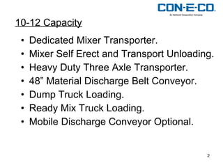Dedicated Mixer Transporter. Mixer Self Erect and Transport Unloading. Heavy Duty Three Axle Transporter. 48” Material Discharge Belt Conveyor. Dump Truck Loading. Ready Mix Truck Loading. Mobile Discharge Conveyor Optional. 10-12 Capacity 