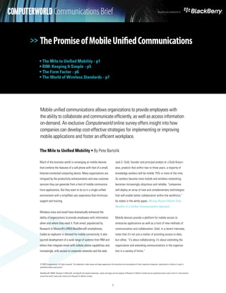 COMPUTERWORLD Communications Brief
         White Paper                                                                                                                                                    Brought to you compliments of




       >> The Promise of Mobile Unified Communications

          • The Mile to Unified Mobility - p1
          • RIM: Keeping It Simple - p5
          • The Form Factor - p6
          • The World of Wireless Standards - p7




          Mobile unified communications allows organizations to provide employees with
          the ability to collaborate and communicate efficiently, as well as access information
          on-demand. An exclusive Computerworld online survey offers insight into how
          companies can develop cost-effective strategies for implementing or improving
          mobile applications and foster an efficient workplace.

          The Mile to Unified Mobility • By Pete Bartolik

          Much of the business world is converging on mobile devices                                           Jack E. Gold, founder and principal analyst at J.Gold Associ-
          that combine the features of a cell phone with that of a small,                                      ates, predicts that within two to three years, a majority of




>>
          Internet-connected computing device. Many organizations are                                          knowledge workers will be mobile 75% or more of the time.
          intrigued by the productivity enhancements and new customer                                          As workers become more mobile and wireless networking
          services they can generate from a host of mobile communica-                                          becomes increasingly ubiquitous and reliable, “companies
          tions applications. But they want to do so in a single unified                                       will deploy an array of new and complementary technologies
          environment with a simplified user experience that minimizes                                         that will enable better collaboration within the workforce,”
          support and training.                                                                                he states in the white paper, Moving Beyond Mobile Data:
                                                                                                               Benefits of a Unified Communications Approach.
          Wireless voice and email have dramatically enhanced the
          ability of organizations to provide employees with information                                       Mobile devices provide a platform for mobile access to
          when and where they need it. Push email, popularized by                                              enterprise applications as well as a host of new methods of
          Research In Motion®’s (RIM) BlackBerry® smartphones,                                                 communication and collaboration. Gold, in a recent interview,
          fueled an explosion in demand for mobile connectivity. It also                                       notes that it’s not just a matter of providing access to data,
          spurred development of a wide range of systems from RIM and                                          but rather, “it’s about collaborating; it’s about extending the
          others that integrate email with cellular phone capabilities and,                                    organization and extending communications in the organiza-
          increasingly, with access to corporate networks and the web.                                         tion in a variety of forms.”



          © 2008 Computerworld. All rights reserved. The trademarks, trade names and logos appearing in this document are the properties of their respective companies. reporduction in whole or in part is
          prohibited without permission.

          BlackBerry®, RIM®, Research In Motion®, SureType® and related trademarks, names and logos are the property of Research In Motion Limited and are registered and/or used in the U.S. and countries
          around the world. Used under license from Research In Motion Limited.



                                                                                                          1
 