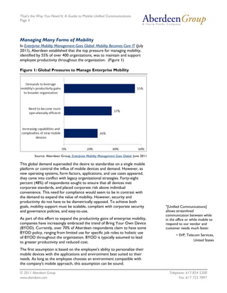 That's the Way You Need It: A Guide to Mobile Unified Communications
Page 3




Managing Many Forms of Mobility
In Enterprise Mobility Management Goes Global: Mobility Becomes Core IT (July
2011), Aberdeen established that the top pressure for managing mobility,
identified by 55% of over 400 organizations, was to maintain and support
employee productivity throughout the organization. (Figure 1)

Figure 1: Global Pressures to Manage Enterprise Mobility




         Source: Aberdeen Group, Enterprise Mobility Management Goes Global, June 2011

This global demand superseded the desire to standardize on a single mobile
platform or control the influx of mobile devices and demand. However, as
new operating systems, form factors, applications, and use cases appeared,
they came into conflict with legacy organizational strategies. Forty-eight
percent (48%) of respondents sought to ensure that all devices met
corporate standards, and placed corporate risk above individual
convenience. This need for compliance would seem to be in contrast with
the demand to expand the value of mobility. However, security and
productivity do not have to be diametrically opposed. To achieve both
goals, mobility support must be scalable, compliant with corporate security              "[Unified Communications]
and governance policies, and easy-to-use.                                                allows streamlined
                                                                                         communication between while
As part of this effort to expand the productivity gains of enterprise mobility,          in the office or while mobile to
companies have increasingly embraced the trend of Bring Your Own Device                  respond to our vendor and
(BYOD). Currently, over 70% of Aberdeen respondents claim to have some                   customer needs much faster.
BYOD policy, ranging from limited use for specific job roles to holistic use
                                                                                               ~ SVP, Telecom Services,
of BYOD throughout the organization. BYOD is typically assumed to lead
                                                                                                          United States
to greater productivity and reduced cost.
The first assumption is based on the employee's ability to personalize their
mobile devices with the applications and environment best suited to their
needs. As long as the employee chooses an environment compatible with
the company's mobile approach, this assumption can be sound.

© 2011 Aberdeen Group.                                                                     Telephone: 617 854 5200
www.aberdeen.com                                                                                 Fax: 617 723 7897
 