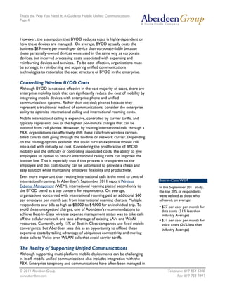 That's the Way You Need It: A Guide to Mobile Unified Communications
Page 4




However, the assumption that BYOD reduces costs is highly dependent on
how these devices are managed. On average, BYOD actually costs the
business $19 more per month per device than corporate-liable because
these personally-owned devices were used in the same way as corporate
devices, but incurred processing costs associated with expensing and
reimbursing devices and services. To be cost effective, organizations must
be strategic in reimbursing and acquiring unified communications
technologies to rationalize the cost structure of BYOD in the enterprise.

Controlling Wireless BYOD Costs
Although BYOD is not cost-effective in the vast majority of cases, there are
enterprise mobility tools that can significantly reduce the cost of mobility by
integrating mobile devices with enterprise phone and unified
communications systems. Rather than use desk phones because they
represent a traditional method of communications, consider the enterprise
ability to optimize international calling and international roaming costs.
Mobile international calling is expensive, controlled by carrier tariffs, and
typically represents one of the highest per-minute charges that can be
initiated from cell phones. However, by routing international calls through a
PBX, organizations can effectively shift these calls from wireless carrier-
billed calls to calls going through the landline or network carrier. Depending
on the routing options available, this could turn an expensive mobile call
into a call with virtually no cost. Considering the proliferation of BYOD
mobility and the difficulty of controlling associated costs, the ability to give
employees an option to reduce international calling costs can improve the
bottom line. This is especially true if this process is transparent to the
employee and this cost routing can be automated to provide a cheap and
easy solution while maintaining employee flexibility and productivity.
Even more important than routing international calls is the need to control
international roaming. In Aberdeen's September 2011 report Wireless                Best-in-Class WEM
Expense Management (WEM), international roaming placed second only to              In this September 2011 study,
the BYOD trend as a top concern for respondents. On average,                       the top 20% of respondents
organizations concerned with international roaming paid an additional $60          were defined as those who
per employee per month just from international roaming charges. Multiple           achieved, on average:
respondents saw bills as high as $3,000 to $4,000 for an individual trip. To
                                                                                    $27 per user per month for
avoid these unexpected charges, one of Aberdeen's recommendations to                 data costs (31% less than
achieve Best-in-Class wireless expense management status was to take calls           Industry Average)
off the cellular network and take advantage of existing LAN and WAN                 $31 per user per month for
resources. Currently, only 15% of Best-in-Class companies use fixed mobile           voice costs (26% less than
convergence, but Aberdeen sees this as an opportunity to offload these               Industry Average)
expensive costs by taking advantage of ubiquitous connectivity and moving
these calls to Voice over WLAN calls that avoid carrier tariffs.

The Reality of Supporting Unified Communications
Although supporting multi-platform mobile deployments can be challenging
in itself, mobile unified communications also includes integration with the
PBX. Enterprise telephony and communications have often been managed in
© 2011 Aberdeen Group.                                                                  Telephone: 617 854 5200
www.aberdeen.com                                                                              Fax: 617 723 7897
 