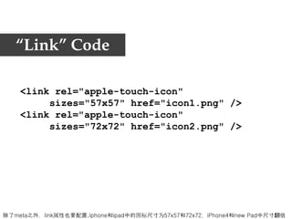 “Link” Code

    <link rel="apple-touch-icon"
         sizes="57x57" href="icon1.png" />
    <link rel="apple-touch-icon"
         sizes="72x72" href="icon2.png" />




除了meta之外，link属性也要配置,Iphone和ipad中的图标尺寸为57x57和72x72，iPhone4和new Pad中尺寸翻倍
 