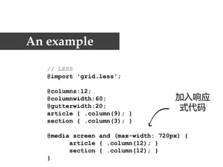 An example

   // LESS
   @import 'grid.less';

   @columns:12;
   @columnwidth:60;                  加入响应
   @gutterwidth:20;                  式代码
   article { .column(9); }
   section { .column(3); }

   @media screen and (max-width: 720px) {
         article { .column(12); }
         section { .column(12); }
   }
 