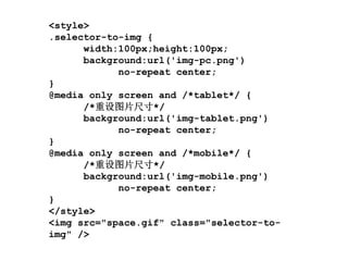 <style>
.selector-to-img {
      width:100px;height:100px;
      background:url('img-pc.png')
            no-repeat center;
}
@media only screen and /*tablet*/ {
      /*重设图片尺寸*/
      background:url('img-tablet.png')
            no-repeat center;
}
@media only screen and /*mobile*/ {
      /*重设图片尺寸*/
      background:url('img-mobile.png')
            no-repeat center;
}
</style>
<img src="space.gif" class="selector-to-
img" />
 