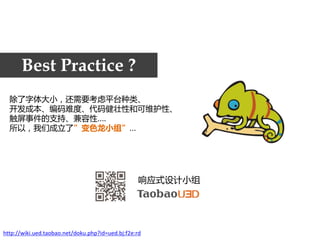 Best Practice ?
  除了字体大小，还需要考虑平台种类、
  开发成本、编码难度、代码健壮性和可维护性、
  触屏事件的支持、兼容性….
  所以，我们成立了”变色龙小组”…




                                                  响应式设计小组




http://wiki.ued.taobao.net/doku.php?id=ued.bj:f2e:rd
 