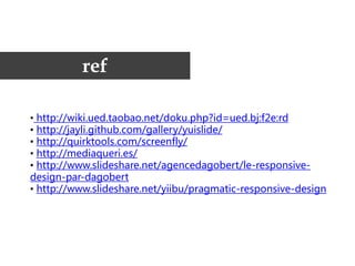 ref

• http://wiki.ued.taobao.net/doku.php?id=ued.bj:f2e:rd
• http://jayli.github.com/gallery/yuislide/
• http://quirktools.com/screenfly/
• http://mediaqueri.es/
• http://www.slideshare.net/agencedagobert/le-responsive-
design-par-dagobert
• http://www.slideshare.net/yiibu/pragmatic-responsive-design
 
