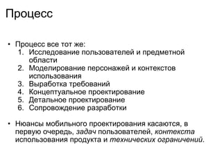 Процесс Процесс все тот же:  Исследование пользователей и предметной области Моделирование персонажей и контекстов использования Выработка требований  Концептуальное проектирование Детальное проектирование Сопровождение разработки    Нюансы мобильного проектирования касаются, в первую очередь,  задач  пользователей,  контекста  использования продукта и  технических ограничений .  