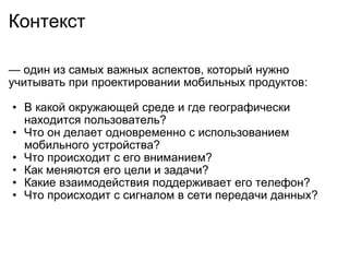 Контекст —  один из самых важных аспектов, который нужно учитывать при проектировании мобильных продуктов:    В какой окружающей среде и где географически находится пользователь? Что он делает одновременно с использованием мобильного устройства? Что происходит с его вниманием? Как меняются его цели и задачи? Какие взаимодействия поддерживает его телефон? Что происходит с сигналом в сети передачи данных? 