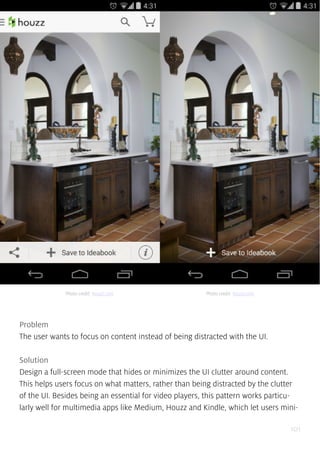 101
Problem
The user wants to focus on content instead of being distracted with the UI.
Solution
Design a full-screen mode that hides or minimizes the UI clutter around content.
This helps users focus on what matters, rather than being distracted by the clutter
of the UI. Besides being an essential for video players, this pattern works particu-
larly well for multimedia apps like Medium, Houzz and Kindle, which let users mini-
Photo credit: houzz.com Photo credit: houzz.com
 